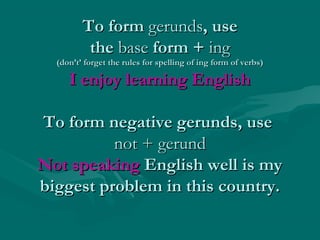To formTo form gerundsgerunds, use, use
thethe basebase form +form + inging
(don’t’ forget the rules for spelling of ing form of verbs)(don’t’ forget the rules for spelling of ing form of verbs)
I enjoy learning EnglishI enjoy learning English
To form negative gerunds, useTo form negative gerunds, use
not + gerundnot + gerund
Not speakingNot speaking English well is myEnglish well is my
biggest problem in this country.biggest problem in this country.
 