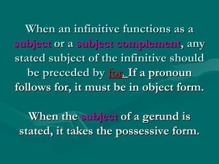 When an infinitive functions as aWhen an infinitive functions as a
subjectsubject or aor a subject complementsubject complement, any, any
stated subject of the infinitive shouldstated subject of the infinitive should
be preceded bybe preceded by forfor.. If a pronounIf a pronoun
follows for, it must be in object form.follows for, it must be in object form.
When theWhen the subjectsubject of a gerund isof a gerund is
stated, it takes the possessive form.stated, it takes the possessive form.
 