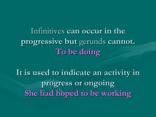 InfinitivesInfinitives can occur in thecan occur in the
progressive butprogressive but gerundsgerunds cannot.cannot.
To be doingTo be doing
It is used to indicate an activity inIt is used to indicate an activity in
progress or ongoingprogress or ongoing
She had hoped to be workingShe had hoped to be working
 