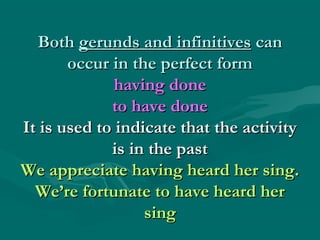 BothBoth gerunds and infinitivesgerunds and infinitives cancan
occur in the perfect formoccur in the perfect form
having donehaving done
to have doneto have done
It is used to indicate that the activityIt is used to indicate that the activity
is in the pastis in the past
We appreciate having heard her sing.We appreciate having heard her sing.
We’re fortunate to have heard herWe’re fortunate to have heard her
singsing
 