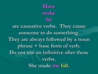 HaveHave
makemake
letlet
are causative verbs. They causeare causative verbs. They cause
someone to do something.someone to do something.
They are always followed by a nounThey are always followed by a noun
phrase + base form of verb.phrase + base form of verb.
Do not use an infinitive after theseDo not use an infinitive after these
verbs.verbs.
She madeShe made meme fallfall..
 