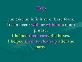 HelpHelp
can take an infinitive or base form.can take an infinitive or base form.
It can occurIt can occur withwith oror withoutwithout a nouna noun
phrase.phrase.
I helpedI helped them carrythem carry the boxes.the boxes.
I helpedI helped them to clean upthem to clean up after theafter the
party.party.
 