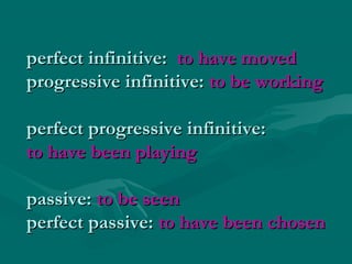 perfect infinitive:perfect infinitive: to have movedto have moved
progressive infinitive:progressive infinitive: to be workingto be working
perfect progressive infinitive:perfect progressive infinitive:
to have been playingto have been playing
passive:passive: to be seento be seen
perfect passive:perfect passive: to have been chosento have been chosen
 