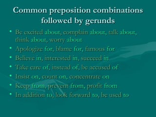 Common preposition combinationsCommon preposition combinations
followed by gerundsfollowed by gerunds
• Be excitedBe excited aboutabout, complain, complain about,about, talktalk about,about,
thinkthink aboutabout, worry, worry aboutabout
• ApologizeApologize forfor, blame, blame for,for, famousfamous forfor
• BelieveBelieve inin, interested, interested inin, succeed, succeed inin
• Take careTake care ofof, instead, instead ofof, be accused, be accused ofof
• InsistInsist on,on, countcount on,on, concentrateconcentrate onon
• KeepKeep fromfrom, prevent, prevent from,from, profitprofit fromfrom
• In additionIn addition toto, look forward, look forward toto, be used, be used toto
 