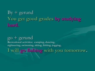 By + gerundBy + gerund
You get good gradesYou get good grades by studyingby studying
hard.hard.
go + gerundgo + gerund
Recreational activities: camping, dancing,Recreational activities: camping, dancing,
sightseeing, swimming, skiing, fishing, jogging,sightseeing, swimming, skiing, fishing, jogging,
I willI will go fishinggo fishing with you tomorrowwith you tomorrow..
 