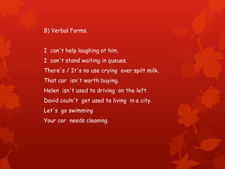 B) Verbal Forms.
I can't help laughing at him.
I can't stand waiting in queues.
There's / It's no use crying over spilt milk.
That car isn't worth buying.
Helen isn't used to driving on the left.
David couln't get used to living in a city.
Let's go swimming
Your car needs cleaning.
 