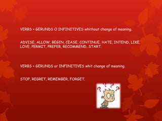 VERBS + GERUNDS O INFINITIVES whithout change of meaning.
ADVISE, ALLOW, BEGIN, CEASE, CONTINUE, HATE, INTEND, LIKE,
LOVE, PERMIT, PREFER, RECOMMEND, START.
VERBS + GERUNDS or INFINITIVES whit change of meaning.
STOP, REGRET, REMEMBER, FORGET.
 