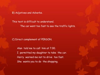 B) Adjetives and Adverbs.
This text is difficult to understand.
The car went too fast to see the traffic lights.
C) Direct complement of PERSON.
Alan told me to call him at 7.00.
I permitted my daughter to take the car.
Harry warned me not to drive too fast.
She wants you to do the shopping.
 