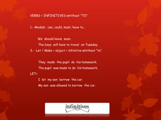VERBS + INFINITIVES whithout “TO”.
1.- Modals: can, could, must, have to…
We should leave soon.
The boys will have to travel on Tuesday.
3.- Let / Make + object + infinitive whithout “to”.
They made the pupil do his homework.
The pupil was made to do his homework.
LET=
I let my son borrow the car.
My son was allowed to borrow the car.
 