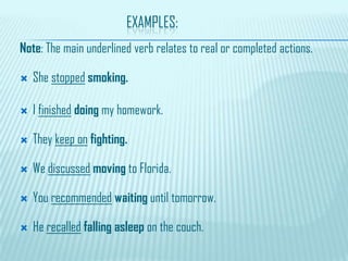 EXAMPLES:
Note: The main underlined verb relates to real or completed actions.
 She stopped smoking.
 I finished doing my homework.
 They keep on fighting.
 We discussed moving to Florida.
 You recommended waiting until tomorrow.
 He recalled falling asleep on the couch.
 
