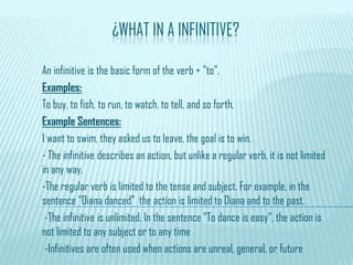 ¿WHAT IN A INFINITIVE?
An infinitive is the basic form of the verb + "to".
Examples:
To buy, to fish, to run, to watch, to tell, and so forth.
Example Sentences:
I want to swim, they asked us to leave, the goal is to win.
- The infinitive describes an action, but unlike a regular verb, it is not limited
in any way.
-The regular verb is limited to the tense and subject. For example, in the
sentence "Diana danced" the action is limited to Diana and to the past.
-The infinitive is unlimited. In the sentence "To dance is easy", the action is
not limited to any subject or to any time
-Infinitives are often used when actions are unreal, general, or future
 