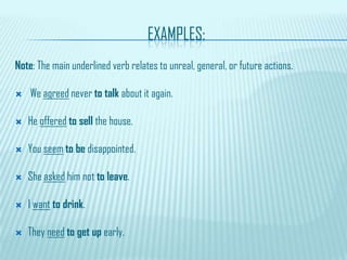 EXAMPLES:
Note: The main underlined verb relates to unreal, general, or future actions.
 We agreed never to talk about it again.
 He offered to sell the house.
 You seem to be disappointed.
 She asked him not to leave.
 I want to drink.
 They need to get up early.
 
