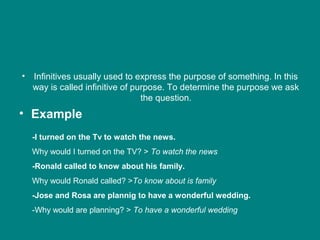 • Infinitives usually used to express the purpose of something. In this
way is called infinitive of purpose. To determine the purpose we ask
the question.
• Example
-I turned on the Tv to watch the news.
Why would I turned on the TV? > To watch the news
-Ronald called to know about his family.
Why would Ronald called? >To know about is family
-Jose and Rosa are plannig to have a wonderful wedding.
-Why would are planning? > To have a wonderful wedding
 