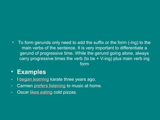 • To form gerunds only need to add the suffix or the form (-ing) to the
main verbs of the sentence. It is very important to differentiate a
gerund of progressive time. While the gerund going alone, always
carry progressive times the verb (to be + V-ing) plus main verb ing
form
• Examples
- I beganbegan learninglearning karate three years ago.
- Carmen prefers listeningprefers listening to music at home.
- Oscar likes eatinglikes eating cold pizzas.
 