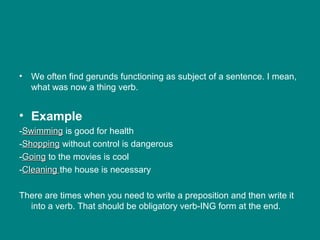 • We often find gerunds functioning as subject of a sentence. I mean,
what was now a thing verb.
• Example
-SwimmingSwimming is good for health
-ShoppingShopping without control is dangerous
-GoingGoing to the movies is cool
-CleaningCleaning the house is necessary
There are times when you need to write a preposition and then write it
into a verb. That should be obligatory verb-ING form at the end.
 