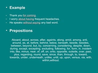• Example
- Thank you for comingfor coming.
- I worry about havingabout having frequent headaches.
- He speaks without sayingwithout saying any bad word.
• Prepositions
Aboard, about, across, after, againts, along, amid, among, anti,
around, as, at, before, behind, below, beneath, beside, besides,
between, beyond, but, by, concerning, considering, despite, down,
during, except, excepting, excluding, following, for, form, in, insidem
into, like, minus, near, of, off, on, onto, opposite, outside, over, past,
plus, regarding, round, save, since, than, through, to, toward,
towards, under, underneath, unlike, until, up, upon, versus, via, with,
within,without.
 