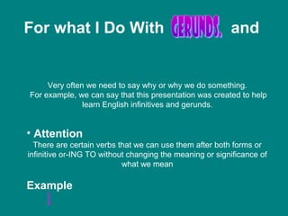 For what I Do With and
Very often we need to say why or why we do something.
For example, we can say that this presentation was created to help
learn English infinitives and gerunds.
• Attention
There are certain verbs that we can use them after both forms or
infinitive or-ING TO without changing the meaning or significance of
what we mean
Example
 