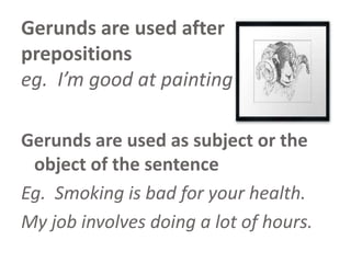 Gerunds are used after
prepositions
eg. I’m good at painting.
Gerunds are used as subject or the
object of the sentence
Eg. Smoking is bad for your health.
My job involves doing a lot of hours.

 