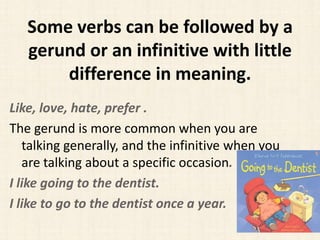 Some verbs can be followed by a
gerund or an infinitive with little
difference in meaning.
Like, love, hate, prefer .
The gerund is more common when you are
talking generally, and the infinitive when you
are talking about a specific occasion.
I like going to the dentist.
I like to go to the dentist once a year.

 