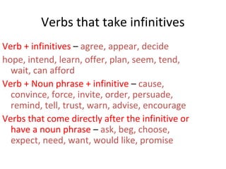 Verbs that take infinitives
Verb + infinitives – agree, appear, decide
hope, intend, learn, offer, plan, seem, tend,
wait, can afford
Verb + Noun phrase + infinitive – cause,
convince, force, invite, order, persuade,
remind, tell, trust, warn, advise, encourage
Verbs that come directly after the infinitive or
have a noun phrase – ask, beg, choose,
expect, need, want, would like, promise

 