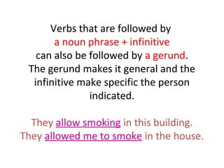 Verbs that are followed by
a noun phrase + infinitive
can also be followed by a gerund.
The gerund makes it general and the
infinitive make specific the person
indicated.
They allow smoking in this building.
They allowed me to smoke in the house.

 
