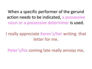 When a specific performer of the gerund
action needs to be indicated, a possessive
noun or a possessive determiner is used.
I really appreciate Karen’s/her writing that
letter for me.
Peter’s/his coming late really annoys me.

 