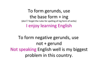 To form gerunds, use
the base form + ing

(don’t’ forget the rules for spelling of ing form of verbs)

I enjoy learning English
To form negative gerunds, use
not + gerund
Not speaking English well is my biggest
problem in this country.

 