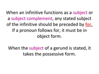 When an infinitive functions as a subject or
a subject complement, any stated subject
of the infinitive should be preceded by for.
If a pronoun follows for, it must be in
object form.
When the subject of a gerund is stated, it
takes the possessive form.

 