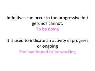 Infinitives can occur in the progressive but
gerunds cannot.
To be doing
It is used to indicate an activity in progress
or ongoing
She had hoped to be working

 