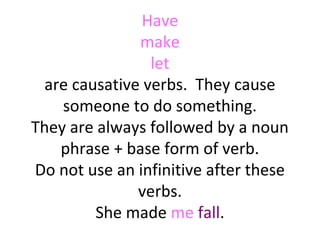 Have
make
let
are causative verbs. They cause
someone to do something.
They are always followed by a noun
phrase + base form of verb.
Do not use an infinitive after these
verbs.
She made me fall.

 