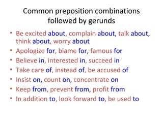 Common preposition combinations
followed by gerunds
• Be excited about, complain about, talk about,
think about, worry about
• Apologize for, blame for, famous for
• Believe in, interested in, succeed in
• Take care of, instead of, be accused of
• Insist on, count on, concentrate on
• Keep from, prevent from, profit from
• In addition to, look forward to, be used to

 