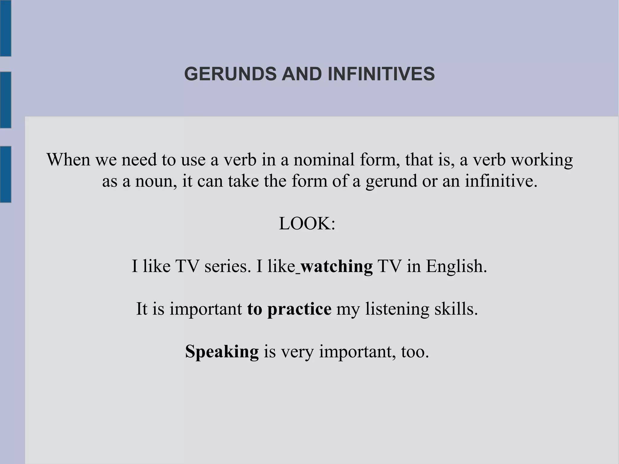 GERUNDS AND INFINITIVES
When we need to use a verb in a nominal form, that is, a verb working
as a noun, it can take the form of a gerund or an infinitive.
LOOK:
I like TV series. I like watching TV in English.
It is important to practice my listening skills.
Speaking is very important, too.