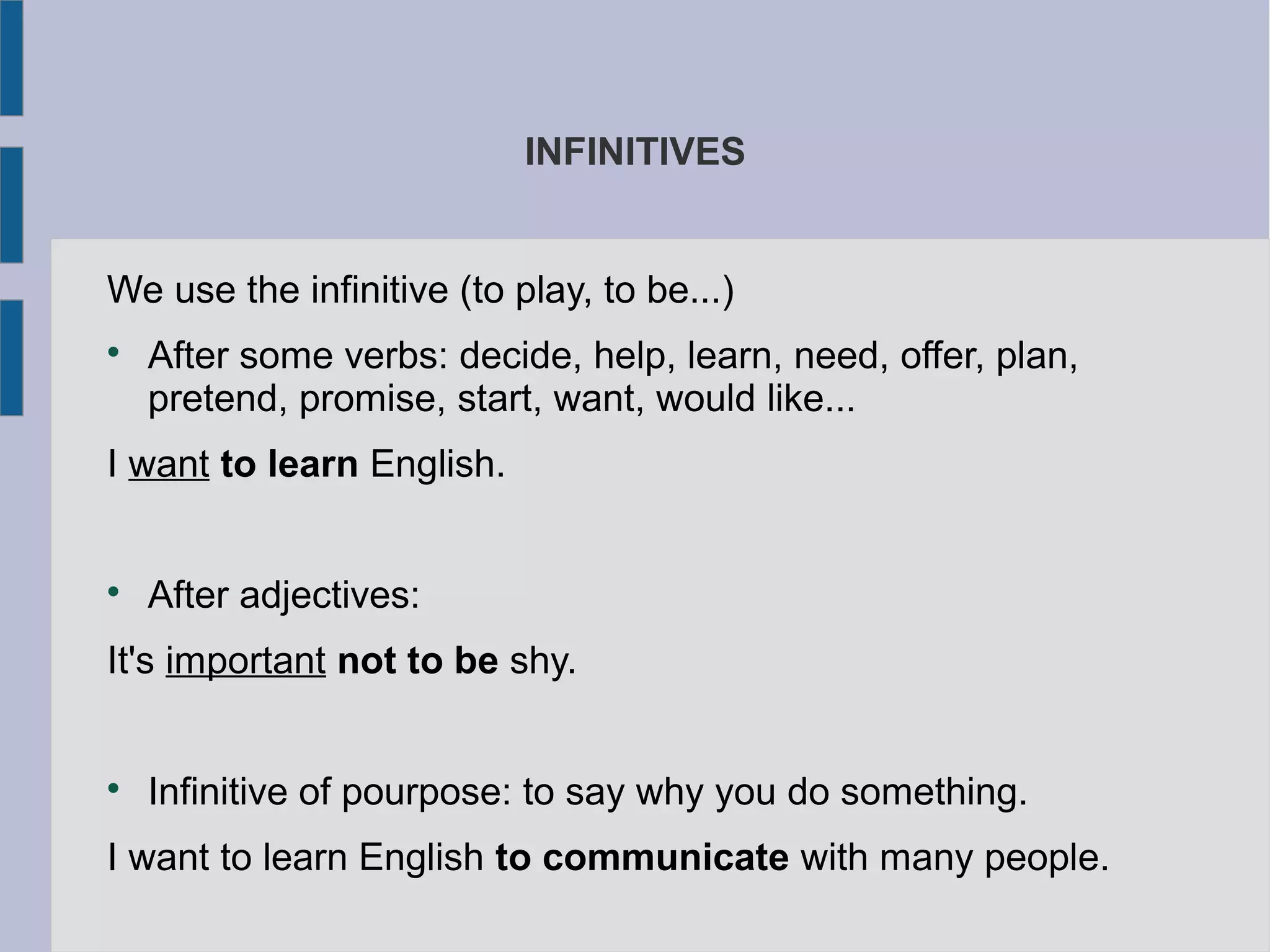INFINITIVES
We use the infinitive (to play, to be...)
After some verbs: decide, help, learn, need, offer, plan,
pretend, promise, start, want, would like...
I want to learn English.
After adjectives:
It's important not to be shy.
Infinitive of pourpose: to say why you do something.
I want to learn English to communicate with many people.