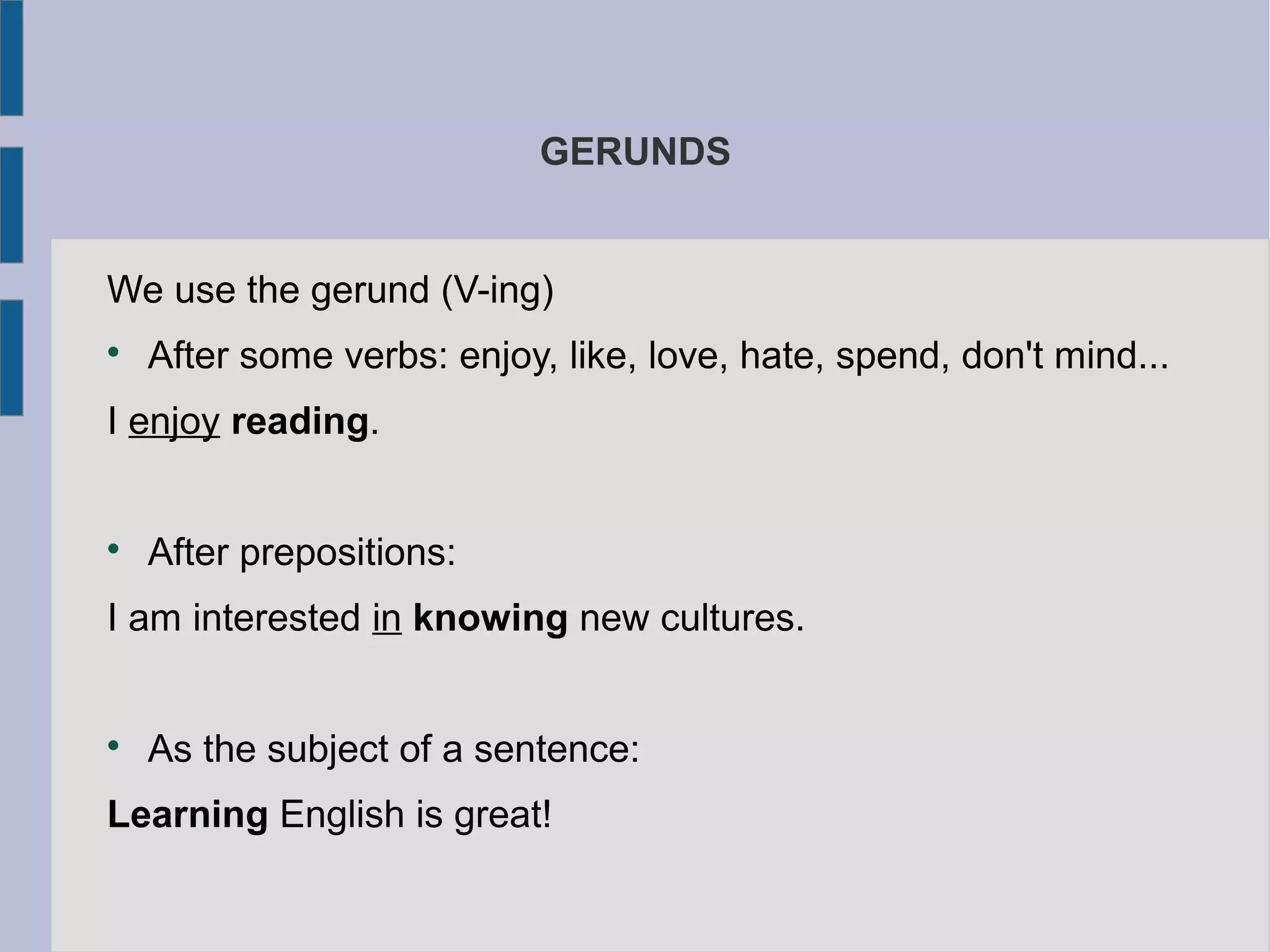 GERUNDS
We use the gerund (V-ing)
After some verbs: enjoy, like, love, hate, spend, don't mind...
I enjoy reading.
After prepositions:
I am interested in knowing new cultures.
As the subject of a sentence:
Learning English is great!