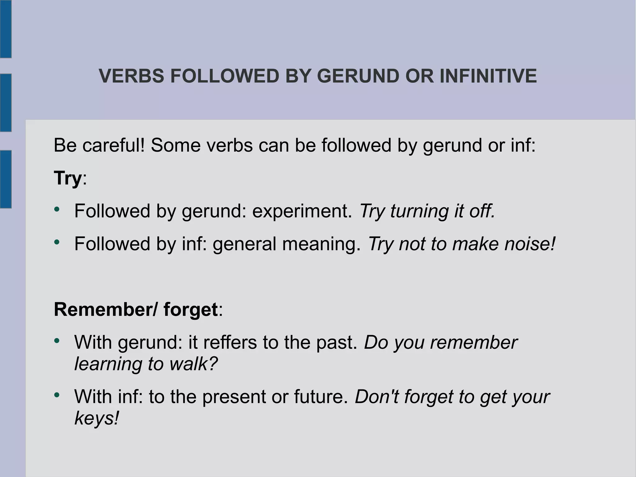 VERBS FOLLOWED BY GERUND OR INFINITIVE
Be careful! Some verbs can be followed by gerund or inf:
Try:
Followed by gerund: experiment. Try turning it off.
Followed by inf: general meaning. Try not to make noise!
Remember/ forget:
With gerund: it reffers to the past. Do you remember
learning to walk?
With inf: to the present or future. Don't forget to get your
keys!