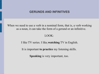 GERUNDS AND INFINITIVES
When we need to use a verb in a nominal form, that is, a verb working
as a noun, it can take the form of a gerund or an infinitive.
LOOK:
I like TV series. I like watching TV in English.
It is important to practice my listening skills.
Speaking is very important, too.
 