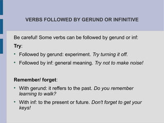 VERBS FOLLOWED BY GERUND OR INFINITIVE
Be careful! Some verbs can be followed by gerund or inf:
Try:

Followed by gerund: experiment. Try turning it off.

Followed by inf: general meaning. Try not to make noise!
Remember/ forget:

With gerund: it reffers to the past. Do you remember
learning to walk?

With inf: to the present or future. Don't forget to get your
keys!
 