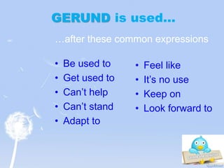 GERUND is used…
• Be used to
• Get used to
• Can’t help
• Can’t stand
• Adapt to
• Feel like
• It’s no use
• Keep on
• Look forward to
…after these common expressions
 