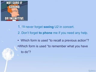 1. I’ll never forget seeing U2 in concert.
2. Don’t forget to phone me if you need any help.
 Which form is used “to recall a previous action”?
Which form is used “to remember what you have
to do”?
 