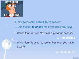 1. I’ll never forget seeing U2 in concert.
2. Don’t forget to phone me if you need any help.
 Which form is used “to recall a previous action”?
 the gerund
 Which form is used “to remember what you have
to do”?
 the infinitive
 