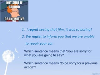 1. I regret seeing that film, it was so boring!
2. We regret to inform you that we are unable
to repair your car.
Which sentence means that “you are sorry for
what you are going to say?
Which sentence means “to be sorry for a previous
action”?
 