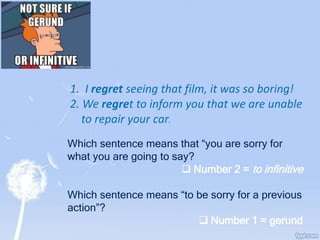 1. I regret seeing that film, it was so boring!
2. We regret to inform you that we are unable
to repair your car.
Which sentence means that “you are sorry for
what you are going to say?
 Number 2 = to infinitive
Which sentence means “to be sorry for a previous
action”?
 Number 1 = gerund
 