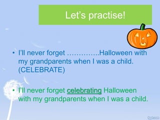 Let’s practise!
• I’ll never forget …………..Halloween with
my grandparents when I was a child.
(CELEBRATE)
• I’ll never forget celebrating Halloween
with my grandparents when I was a child.
 