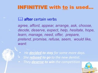 INFINITIVE with to is used…
 after certain verbs
agree, afford, appear, arrange, ask, choose,
decide, deserve, expect, help, hesitate, hope,
learn, manage, need, offer, prepare,
pretend, promise, refuse, seem, would like,
want:
 He decided to stay for some more days.
 She refused to go to the new dentist.
 They deserve to win the competition.
 