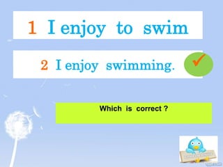 1 I enjoy to swim
Which is correct ?
2 I enjoy swimming. 
 