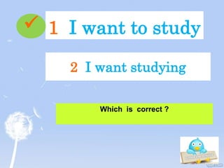 1 I want to study
Which is correct ?
2 I want studying

 