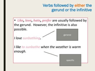 Verbs followed by either the
gerund or the infinitive
 Like, love, hate, prefer are usually followed by
the gerund. However, the infinitive is also
possible.
I love sunbathing.
I like to sunbathe when the weather is warm
enough.
general
specific
 