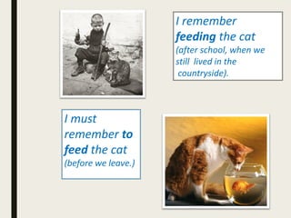 I remember
feeding the cat
(after school, when we
still lived in the
countryside).
I must
remember to
feed the cat
(before we leave.)
 