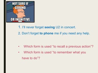 1. I’ll never forget seeing U2 in concert.
2. Don’t forget to phone me if you need any help.
• Which form is used “to recall a previous action”?
• Which form is used “to remember what you
have to do”?
 