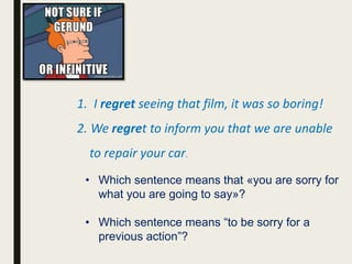 1. I regret seeing that film, it was so boring!
2. We regret to inform you that we are unable
to repair your car.
• Which sentence means that «you are sorry for
what you are going to say»?
• Which sentence means “to be sorry for a
previous action”?
 